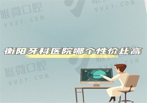 衡阳牙科医院哪个性价比高？排名前十的牙科医院价格便宜技术好